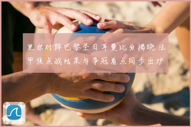 里尔对阵巴黎圣日耳曼比分揭晓 法甲焦点战结果与争冠看点同步出炉