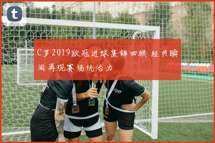 C罗2019欧冠进球集锦回顾 经典瞬间再现赛场统治力