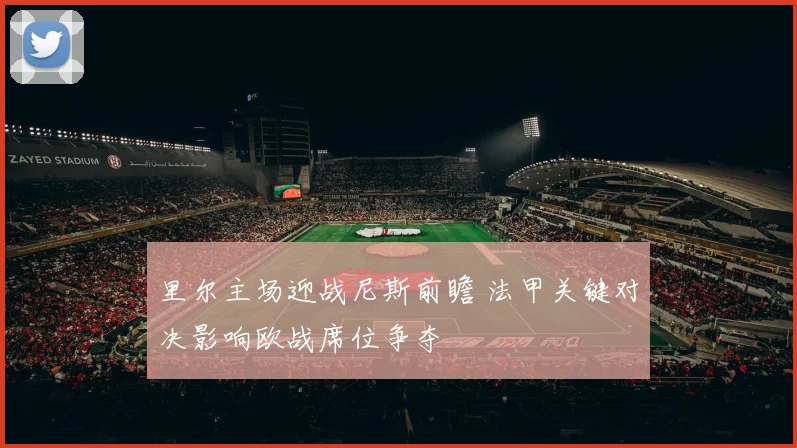 里尔主场迎战尼斯前瞻 法甲关键对决影响欧战席位争夺