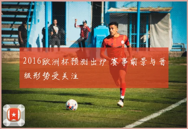 2016欧洲杯预测出炉 赛事前景与晋级形势受关注