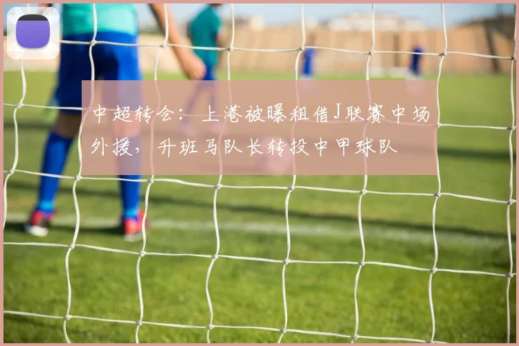 中超转会：上港被曝租借J联赛中场外援，升班马队长转投中甲球队