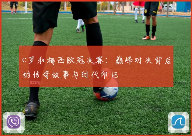 c罗和梅西欧冠决赛：巅峰对决背后的传奇故事与时代印记