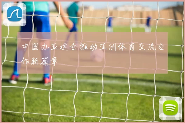 中国办亚运会推动亚洲体育交流合作新篇章