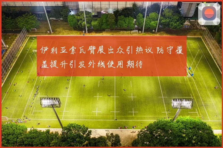 伊利亚索瓦臂展出众引热议 防守覆盖提升引发外线使用期待