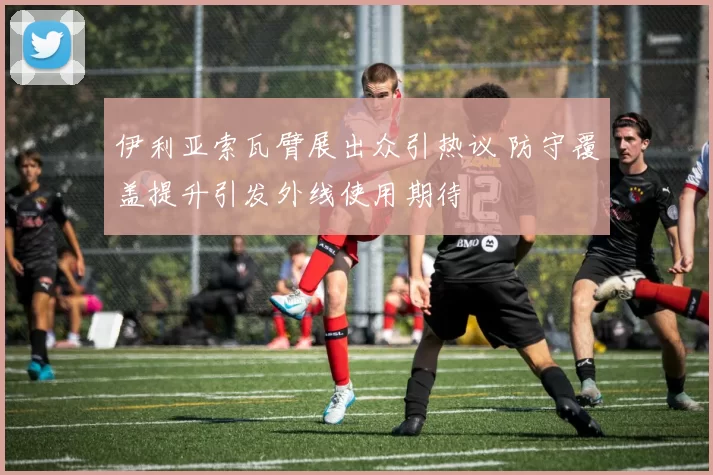 伊利亚索瓦臂展出众引热议 防守覆盖提升引发外线使用期待