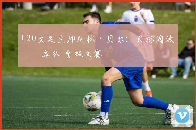 U20女足主帅科林·贝尔：目标淘汰日本队 晋级决赛