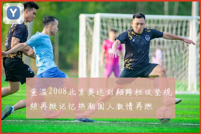 重温2008北京奥运刘翔跨栏攻坚视频再掀记忆热潮国人激情再燃