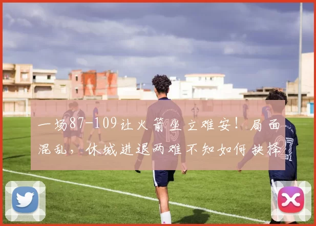 一场87-109让火箭坐立难安！局面混乱，休城进退两难不知如何抉择