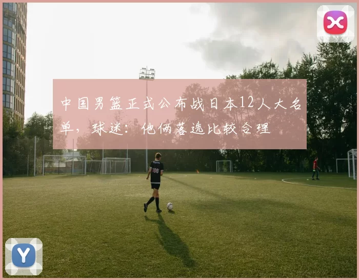 中国男篮正式公布战日本12人大名单，球迷：他俩落选比较合理