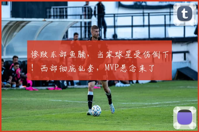 惨败东部鱼腩，当家球星受伤倒下！西部彻底乱套，MVP悬念来了