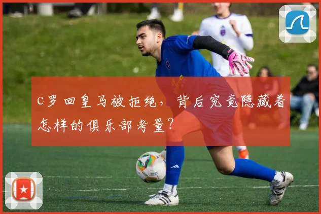 c罗回皇马被拒绝，背后究竟隐藏着怎样的俱乐部考量？