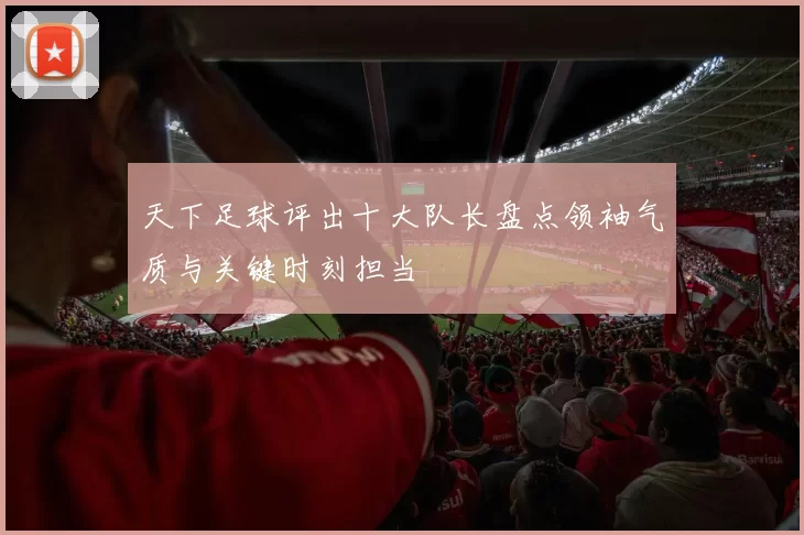 天下足球评出十大队长盘点领袖气质与关键时刻担当