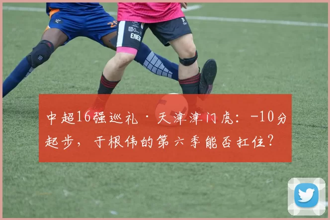 中超16强巡礼·天津津门虎：-10分起步，于根伟的第六季能否扛住？