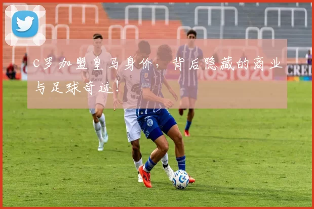 c罗加盟皇马身价，背后隐藏的商业与足球奇迹！