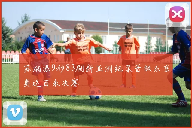 苏炳添9秒83刷新亚洲纪录晋级东京奥运百米决赛