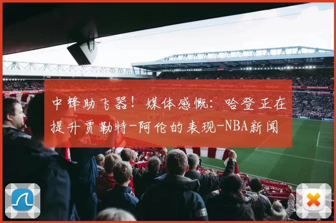 中锋助飞器！媒体感慨：哈登正在提升贾勒特-阿伦的表现-NBA新闻