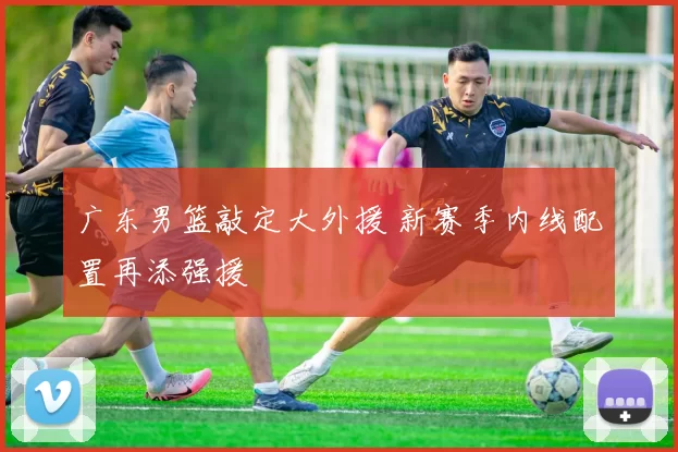 广东男篮敲定大外援 新赛季内线配置再添强援