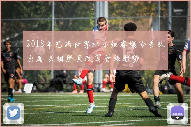 2018年巴西世界杯小组赛爆冷多队出局 关键胜负改写晋级形势