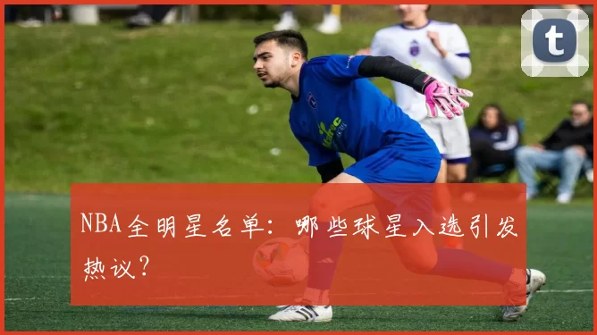 NBA全明星名单：哪些球星入选引发热议？