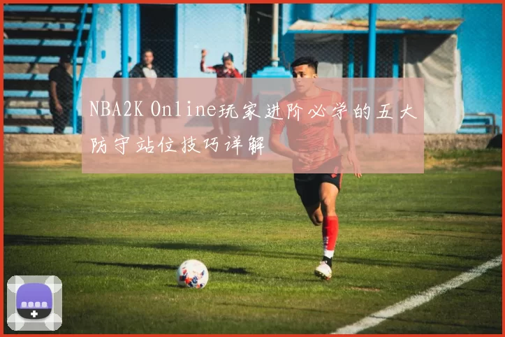 NBA2K Online玩家进阶必学的五大防守站位技巧详解