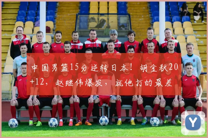 中国男篮15分逆转日本！胡金秋20+12，赵继伟爆发，就他打的最差