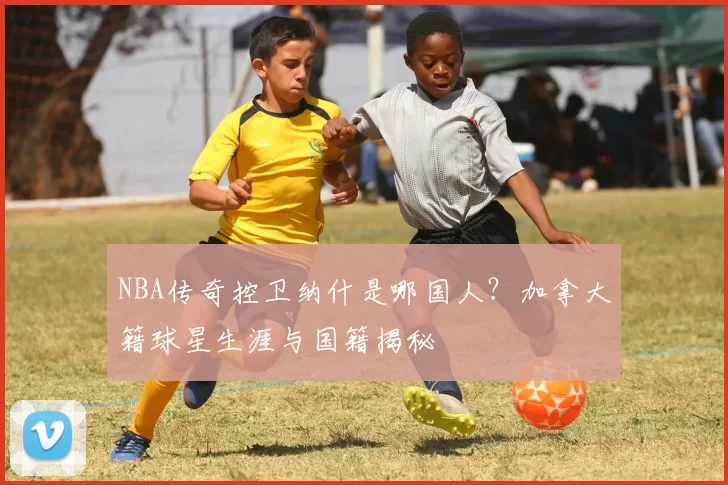 NBA传奇控卫纳什是哪国人?加拿大籍球星生涯与国籍揭秘