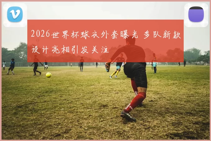 2026世界杯球衣外套曝光 多队新款设计亮相引发关注