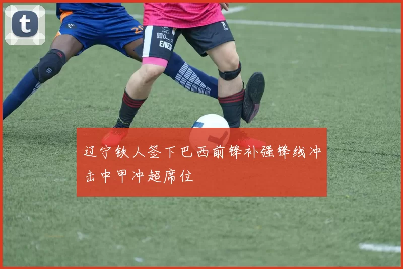 辽宁铁人签下巴西前锋补强锋线冲击中甲冲超席位