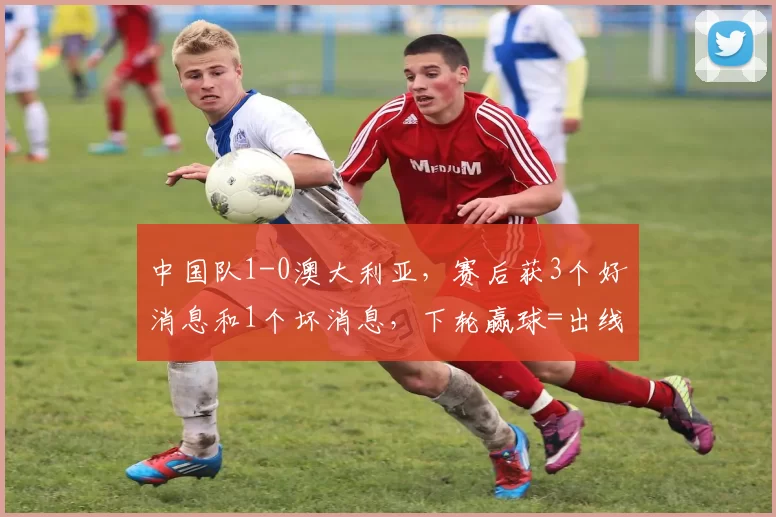 中国队1-0澳大利亚，赛后获3个好消息和1个坏消息，下轮赢球=出线