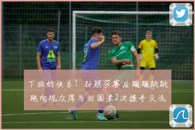 下班的快乐！孙颖莎赛后蹦蹦跳跳 跑向观众席与刘国梁2次握手交流