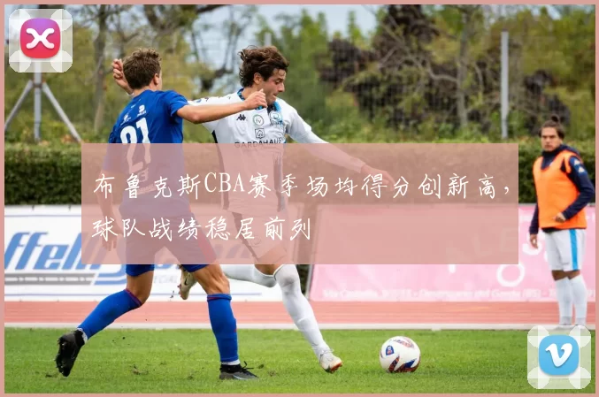 布鲁克斯CBA赛季场均得分创新高，球队战绩稳居前列