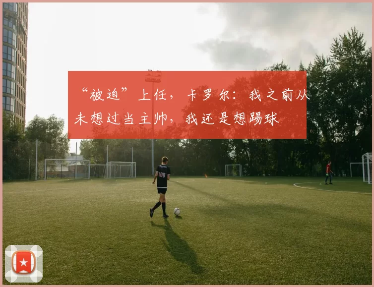 “被迫”上任，卡罗尔：我之前从未想过当主帅，我还是想踢球