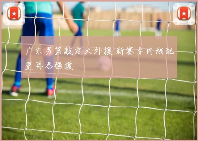 广东男篮敲定大外援 新赛季内线配置再添强援