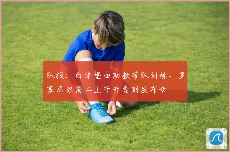 队报:白学堡由助教带队训练,罗塞尼尔周二上午开告别发布会