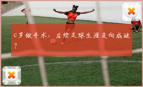 c罗做手术,后续足球生涯走向成谜?