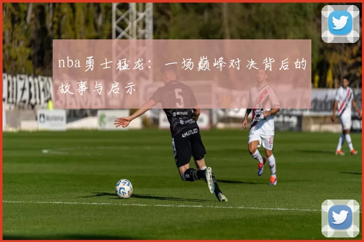nba勇士猛龙：一场巅峰对决背后的故事与启示