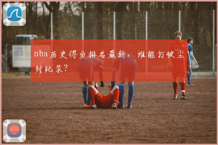 nba历史得分排名最新，谁能打破尘封纪录？
