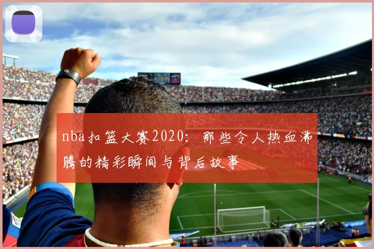 nba扣篮大赛2020：那些令人热血沸腾的精彩瞬间与背后故事