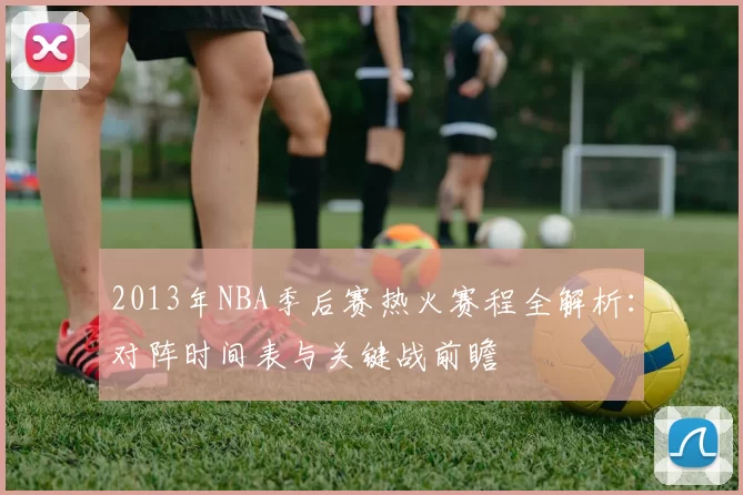 2013年NBA季后赛热火赛程全解析：对阵时间表与关键战前瞻