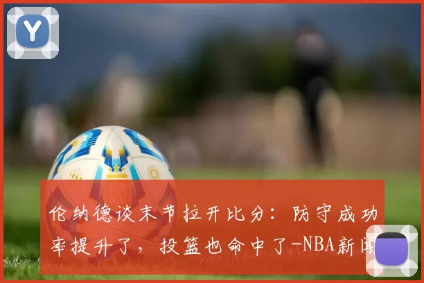 伦纳德谈末节拉开比分：防守成功率提升了，投篮也命中了-NBA新闻