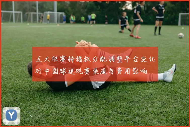 五大联赛转播权分配调整平台变化对中国球迷观赛渠道与费用影响