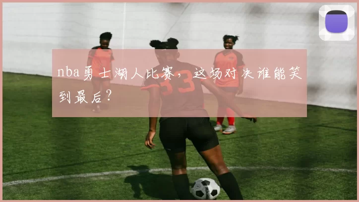 nba勇士湖人比赛,这场对决谁能笑到最后?