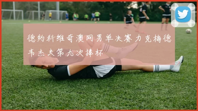 德约科维奇澳网男单决赛力克梅德韦杰夫第九次捧杯