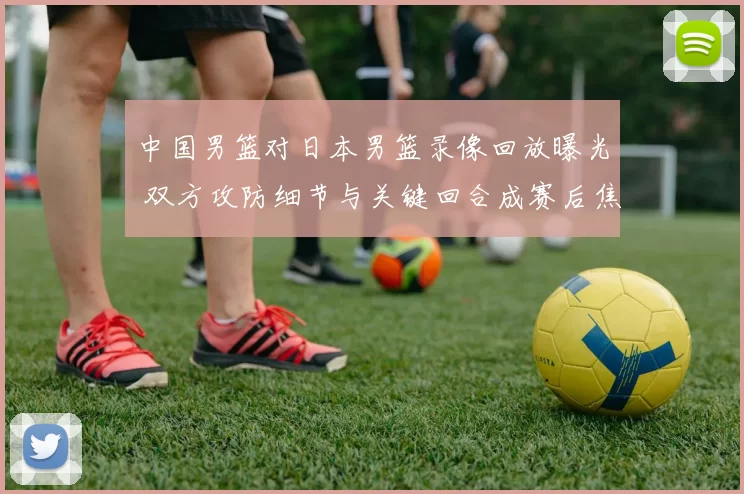 中国男篮对日本男篮录像回放曝光 双方攻防细节与关键回合成赛后焦点