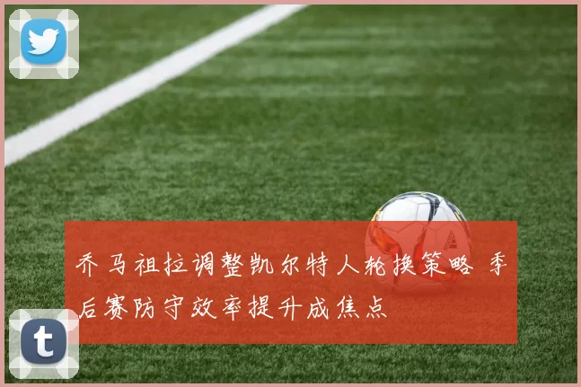 乔马祖拉调整凯尔特人轮换策略 季后赛防守效率提升成焦点