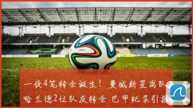 一夜4笔转会诞生!曼城新星离队 哈兰德2位队友转会 巴甲纪录引援