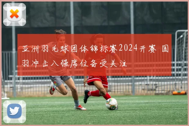 亚洲羽毛球团体锦标赛2024开赛 国羽冲击八强席位备受关注