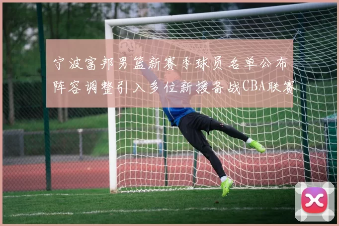 宁波富邦男篮新赛季球员名单公布阵容调整引入多位新援备战CBA联赛