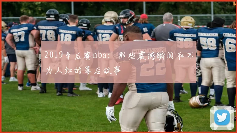2019季后赛nba：那些震撼瞬间和不为人知的幕后故事