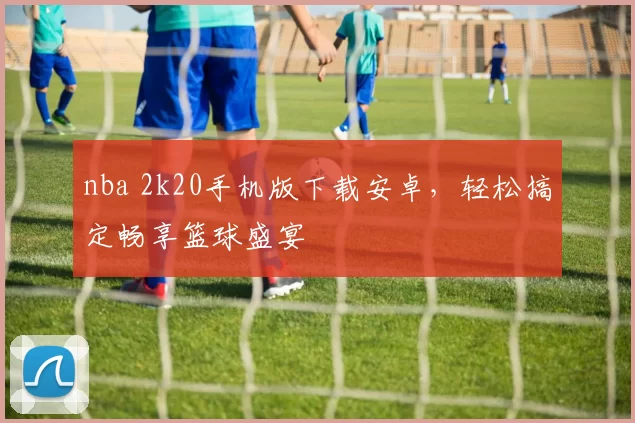 nba 2k20手机版下载安卓，轻松搞定畅享篮球盛宴